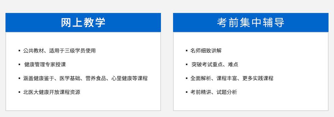 衛計委健康管理師核心教學內容，網上教學，，公共教材、適用于三級學員使用，康管理專家授課，涵蓋健康鑒于、醫學基礎、營養食品、心里健康等課程。北醫大健康開放課程資源	考前集中輔導，名師細致講解，突破考試重點、難點，全面解析、課程豐富、更多實踐課程，四大模塊，健康監測，健康風險評估和分析，健康指導，健康危險因素干預，，模塊詳情>>	三大實用能力，慢性病管理，高血壓健康管理，實際操作指導，實用分析>>，10大基礎，健康管理基礎醫學基礎知識基本衛生保健營養與食品安全心理健康，中醫養生學康復醫學基礎健康保險身體活動知識健康產品與服務，基礎講解>>，